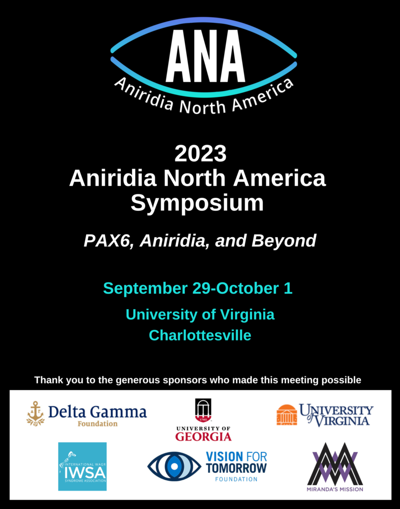 2023 Aniridia North America Symposium
PAX6, Aniridia, and Beyond
September 29-October 1
University of Virginia
Charlottesville
Thank you to the generous sponsors who made this meeting possible
Logos for Delta Gamma Foundation, University of Georgia, University of Virginia, IWSA, VFT, and Miranda's Mission