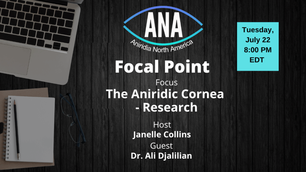 A promotional graphic for an Aniridia North America (ANA) event titled “Focal Point.” The focus of the session is "The Aniridic Cornea – Research." Host: Janelle Collins. Guest: Dr. Ali Djalilian. The event takes place on Tuesday, July 22 at 8:00 PM EDT. The background includes a laptop, notepad, pencil, and glasses on a dark wooden surface. The ANA logo is centered at the top of the image.