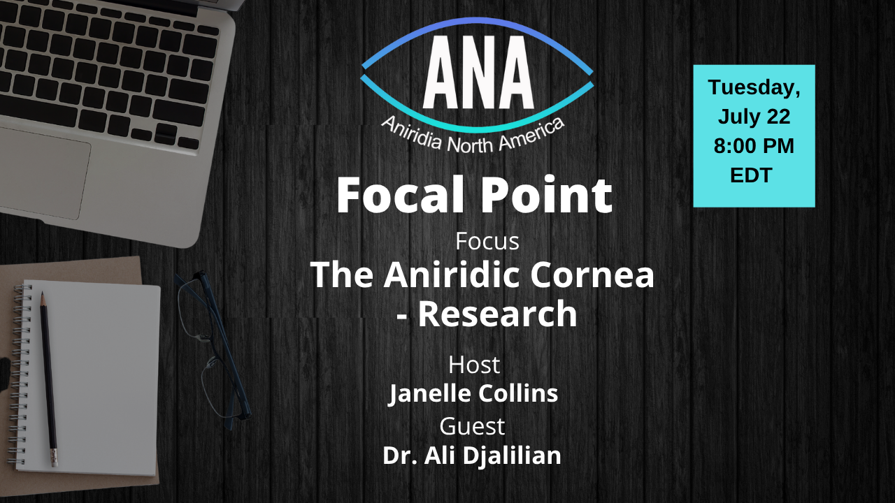 A promotional graphic for an Aniridia North America (ANA) event titled “Focal Point.” The focus of the session is "The Aniridic Cornea – Research." Host: Janelle Collins. Guest: Dr. Ali Djalilian. The event takes place on Tuesday, July 22 at 8:00 PM EDT. The background includes a laptop, notepad, pencil, and glasses on a dark wooden surface. The ANA logo is centered at the top of the image.