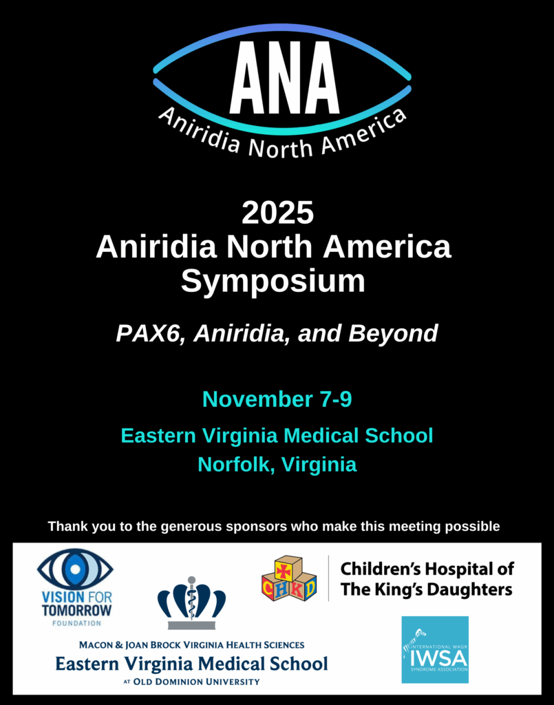 A black poster for the 2025 Aniridia North America Symposium features a clean and modern design. At the top center is the ANA (Aniridia North America) logo, which resembles an abstract eye outlined in a gradient of blue to teal. Inside the eye shape, bold white letters read "ANA," and the bottom arc contains the text "Aniridia North America." Below the logo, the poster reads in bold white text: “2025 Aniridia North America Symposium” Under that, in italicized white text: “PAX6, Aniridia, and Beyond” The event dates and location appear in teal and blue: “November 7–9 Eastern Virginia Medical School Norfolk, Virginia” At the bottom of the poster, white text says: “Thank you to the generous sponsors who make this meeting possible” Beneath that, a white banner displays the logos of five sponsoring organizations from left to right: International WAGR Syndrome Association (IWSA) – blue and white logo with a stylized DNA strand and crown. Macon & Joan Brock Virginia Health Sciences Eastern Virginia Medical School at Old Dominion University – gray and blue crown emblem. ANA logo (same as above). Children’s Hospital of The King’s Daughters (CHKD) – colorful block letters CHKD and hospital name in black text. Vision for Tomorrow Foundation – dark blue eye symbol next to the name in blue text.
